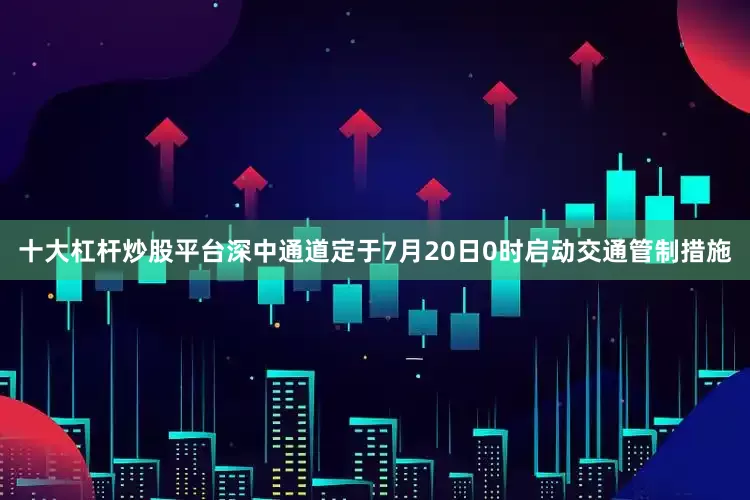 十大杠杆炒股平台深中通道定于7月20日0时启动交通管制措施