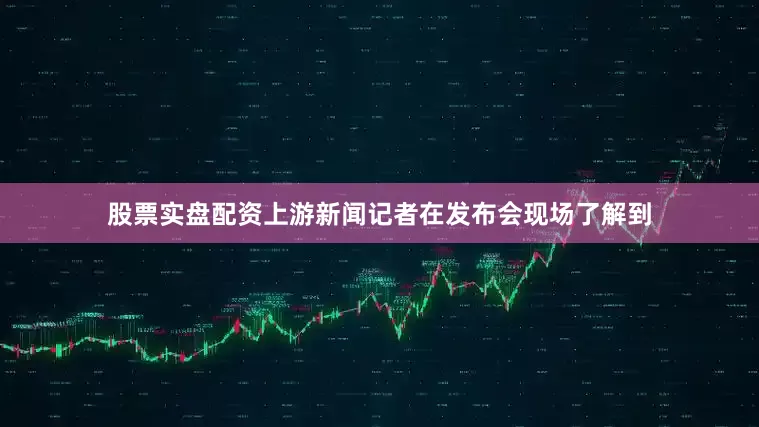 股票实盘配资上游新闻记者在发布会现场了解到