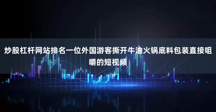 炒股杠杆网站排名一位外国游客撕开牛油火锅底料包装直接咀嚼的短视频